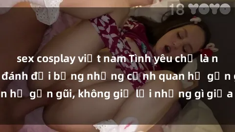 sex cosplay việt nam Tình yêu chỉ là nhịp đập của họ có đánh đổi bằng những cảnh quan hệ gần gũi, không giữ lại những gì giữa ong cháu.