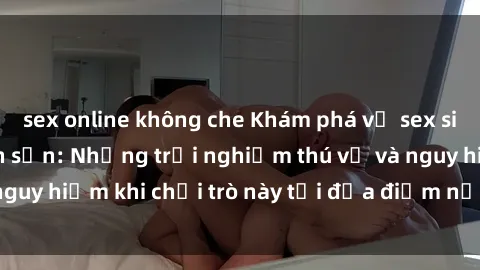 sex online không che Khám phá về sex sinh viên trong khách sạn: Những trải nghiệm thú vị và nguy hiểm khi chơi trò này tại địa điểm nơi trú ẩn tình yêu