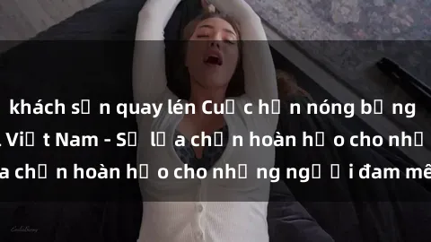 khách sạn quay lén Cuộc hẹn nóng bỏng với sex gái call girl Việt Nam - Sự lựa chọn hoàn hảo cho những người đam mê