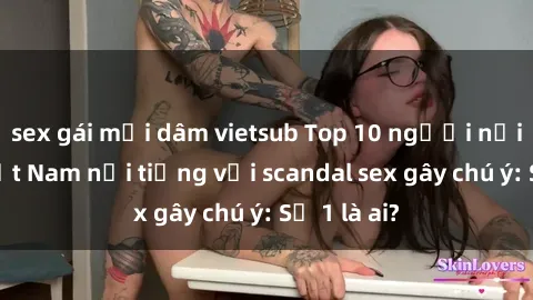 sex gái mại dâm vietsub Top 10 người nổi tiếng Việt Nam nổi tiếng với scandal sex gây chú ý: Số 1 là ai?