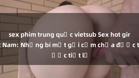 sex phim trung quốc vietsub Sex hot girl Việt Nam: Những bí mật gợi cảm chưa được tiết lộ