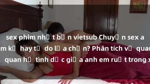 sex phim nhật bản vietsub Chuyện sex anh em ruột: Sự cấm kỵ hay tự do lựa chọn? Phân tích về quan hệ tình dục giữa anh em ruột trong xã hội hiện đại.