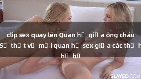 clip sex quay lén Quan hệ giữa ông cháu: Sự thật về mối quan hệ sex giữa các thế hệ