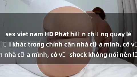 sex viet nam HD Phát hiện chồng quay lén làm tình với người khác trong chính căn nhà của mình, cô vợ shock không nói nên lời