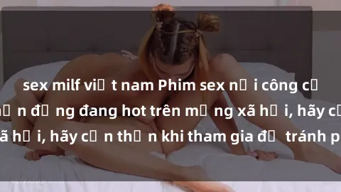 sex milf việt nam Phim sex nơi công cộng: Sự kiện gây chấn động đang hot trên mạng xã hội, hãy cẩn thận khi tham gia để tránh phạm luật