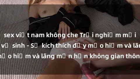 sex việt nam không che Trải nghiệm mới lạ: Sex trong nhà vệ sinh - Sự kích thích đầy mạo hiểm và lãng mạn hơn không gian thông thường!