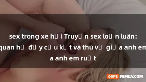 sex trong xe hơi Truyện sex loạn luân: Mối quan hệ đầy cấu kết và thú vị giữa anh em ruột