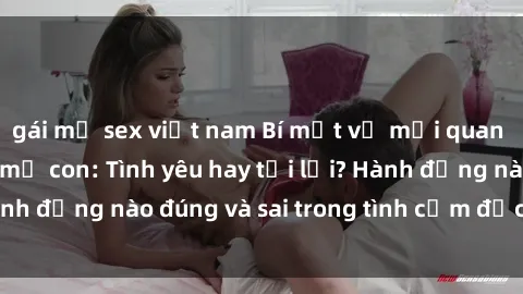 gái mỹ sex việt nam Bí mật về mối quan hệ tình dục giữa mẹ con: Tình yêu hay tội lỗi? Hành động nào đúng và sai trong tình cảm đặc biệt này?