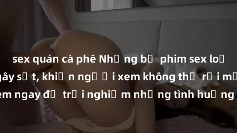 sex quán cà phê Những bộ phim sex loạn luân Nhật Bản gây sốt, khiến người xem không thể rời mắt. Xem ngay để trải nghiệm những tình huống đầy kích thích và hấp dẫn.