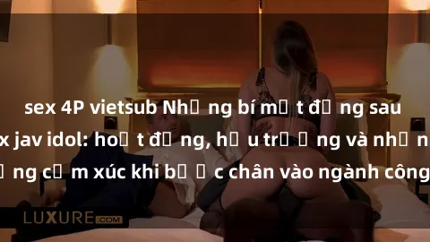 sex 4P vietsub Những bí mật đằng sau cuộc sống của sex jav idol: hoạt động, hậu trường và những cảm xúc khi bước chân vào ngành công nghiệp người lớn.