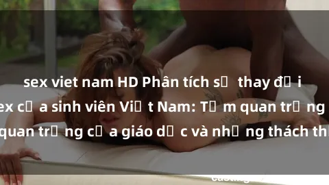 sex viet nam HD Phân tích sự thay đổi trong tư duy về sex của sinh viên Việt Nam: Tầm quan trọng của giáo dục và những thách thức đối mặt