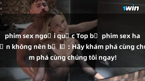 phim sex ngoại quốc Top bộ phim sex hay nhất mà bạn không nên bỏ lỡ: Hãy khám phá cùng chúng tôi ngay!