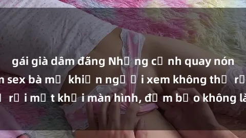 gái già dâm đãng Những cảnh quay nóng bỏng trong phim sex bà mẹ khiến người xem không thể rời mắt khỏi màn hình, đảm bảo không làm bạn thất vọng!