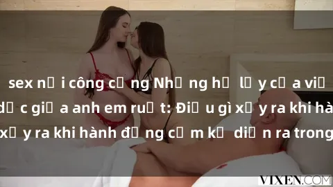 sex nơi công cộng Những hệ lụy của việc có quan hệ tình dục giữa anh em ruột: Điều gì xảy ra khi hành động cấm kỵ diễn ra trong gia đình?