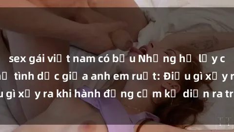 sex gái việt nam có bầu Những hệ lụy của việc có quan hệ tình dục giữa anh em ruột: Điều gì xảy ra khi hành động cấm kỵ diễn ra trong gia đình?