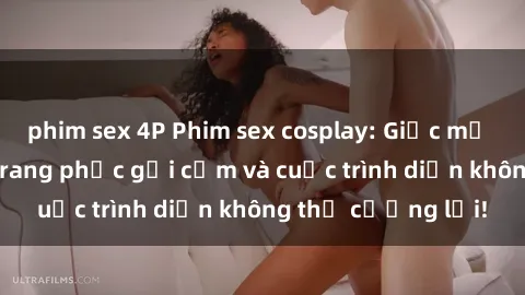 phim sex 4P Phim sex cosplay: Giấc mơ  cùng những bộ trang phục gợi cảm và cuộc trình diễn không thể cưỡng lại!