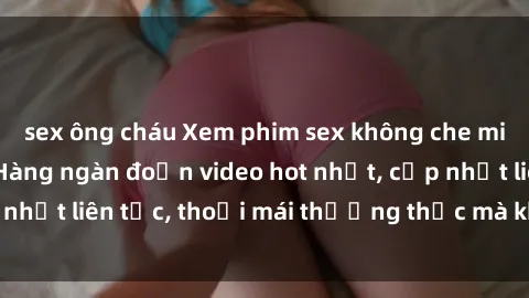 sex ông cháu Xem phim sex không che miễn phí tại đây – Hàng ngàn đoạn video hot nhất, cập nhật liên tục, thoải mái thưởng thức mà không tốn kém.