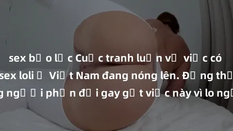 sex bạo lực Cuộc tranh luận về việc có nên hợp pháp hóa sex loli ở Việt Nam đang nóng lên. Đồng thời, cũng có những người phản đối gay gắt việc này vì lo ngại về tác động tiêu cực lên trẻ em và xã hội
