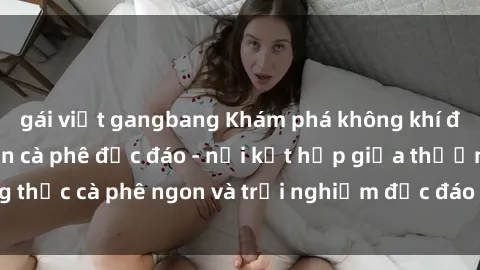 gái việt gangbang Khám phá không khí độc đáo tại sex quán cà phê độc đáo - nơi kết hợp giữa thưởng thức cà phê ngon và trải nghiệm độc đáo của không gian sex shop.