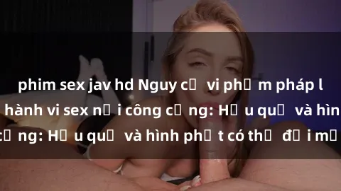 phim sex jav hd Nguy cơ vi phạm pháp luật khi thực hiện hành vi sex nơi công cộng: Hậu quả và hình phạt có thể đối mặt