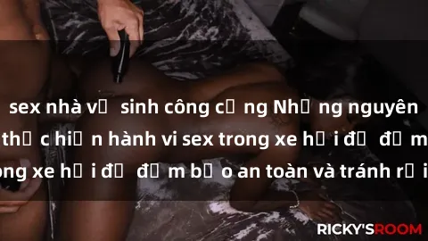 sex nhà vệ sinh công cộng Những nguyên tắc cần nhớ khi thực hiện hành vi sex trong xe hơi để đảm bảo an toàn và tránh rủi ro.