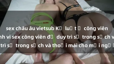 sex châu âu vietsub Kỷ luật ở công viên: Chấn chỉnh hành vi sex công viên để duy trì sự trong sạch và thoải mái cho mọi người.
