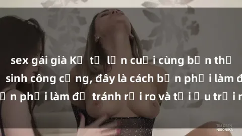 sex gái già Kể từ lần cuối cùng bạn thực hành sex nhà vệ sinh công cộng, đây là cách bạn phải làm để tránh rủi ro và tối ưu trải nghiệm.