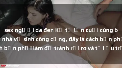 sex người da đen Kể từ lần cuối cùng bạn thực hành sex nhà vệ sinh công cộng, đây là cách bạn phải làm để tránh rủi ro và tối ưu trải nghiệm.