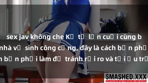 sex jav không che Kể từ lần cuối cùng bạn thực hành sex nhà vệ sinh công cộng, đây là cách bạn phải làm để tránh rủi ro và tối ưu trải nghiệm.