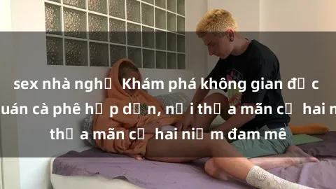 sex nhà nghỉ Khám phá không gian độc đáo tại sex quán cà phê hấp dẫn, nơi thỏa mãn cả hai niềm đam mê