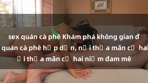 sex quán cà phê Khám phá không gian độc đáo tại sex quán cà phê hấp dẫn, nơi thỏa mãn cả hai niềm đam mê
