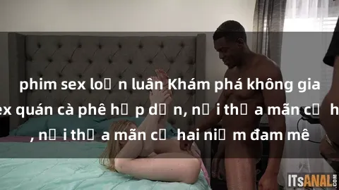 phim sex loạn luân Khám phá không gian độc đáo tại sex quán cà phê hấp dẫn, nơi thỏa mãn cả hai niềm đam mê