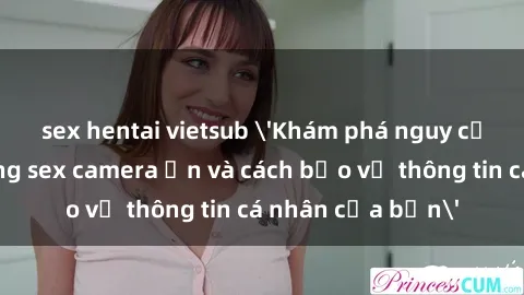 sex hentai vietsub 'Khám phá nguy cơ của việc sử dụng sex camera ẩn và cách bảo vệ thông tin cá nhân của bạn'