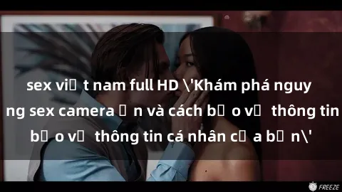 sex việt nam full HD 'Khám phá nguy cơ của việc sử dụng sex camera ẩn và cách bảo vệ thông tin cá nhân của bạn'