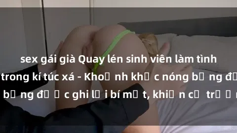 sex gái già Quay lén sinh viên làm tình ngay trên giường trong kí túc xá - Khoảnh khắc nóng bỏng được ghi lại bí mật, khiến cả trường học xôn xao.