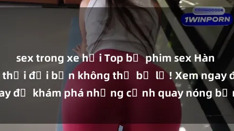 sex trong xe hơi Top bộ phim sex Hàn Quốc hot nhất mọi thời đại bạn không thể bỏ lỡ! Xem ngay để khám phá những cảnh quay nóng bỏng, đầy nghẹt thở!