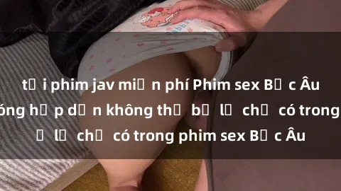 tải phim jav miễn phí Phim sex Bắc Âu: Những cảnh nóng hấp dẫn không thể bỏ lỡ chỉ có trong phim sex Bắc Âu