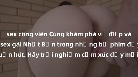 sex công viên Cùng khám phá vẻ đẹp và sức gợi cảm của sex gái Nhật Bản trong những bộ phim đầy nghệ thuật và cuốn hút. Hãy trải nghiệm cảm xúc đầy mới mẻ và sống động từ những cảnh quay tinh tế và quy