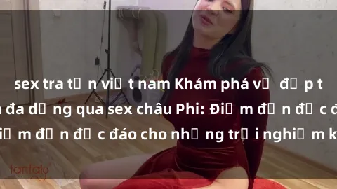 sex tra tấn việt nam Khám phá vẻ đẹp tự nhiên và văn hóa đa dạng qua sex châu Phi: Điểm đến độc đáo cho những trải nghiệm khó quên