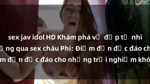 sex jav idol HD Khám phá vẻ đẹp tự nhiên và văn hóa đa dạng qua sex châu Phi: Điểm đến độc đáo cho những trải nghiệm khó quên