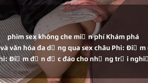phim sex không che miễn phí Khám phá vẻ đẹp tự nhiên và văn hóa đa dạng qua sex châu Phi: Điểm đến độc đáo cho những trải nghiệm khó quên