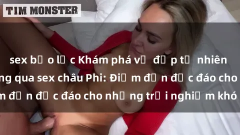 sex bạo lực Khám phá vẻ đẹp tự nhiên và văn hóa đa dạng qua sex châu Phi: Điểm đến độc đáo cho những trải nghiệm khó quên