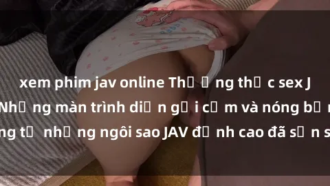 xem phim jav online Thưởng thức sex JAV idol miễn phí: Những màn trình diễn gợi cảm và nóng bỏng từ những ngôi sao JAV đỉnh cao đã sẵn sàng để bạn khám phá.
