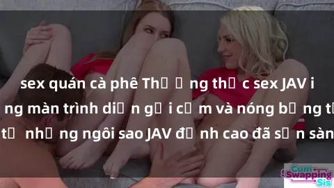 sex quán cà phê Thưởng thức sex JAV idol miễn phí: Những màn trình diễn gợi cảm và nóng bỏng từ những ngôi sao JAV đỉnh cao đã sẵn sàng để bạn khám phá.