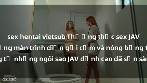 sex hentai vietsub Thưởng thức sex JAV idol miễn phí: Những màn trình diễn gợi cảm và nóng bỏng từ những ngôi sao JAV đỉnh cao đã sẵn sàng để bạn khám phá.