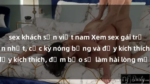 sex khách sạn việt nam Xem sex gái trẻ không che hấp dẫn nhất, cực kỳ nóng bỏng và đầy kích thích, đảm bảo sẽ làm hài lòng mọi người!