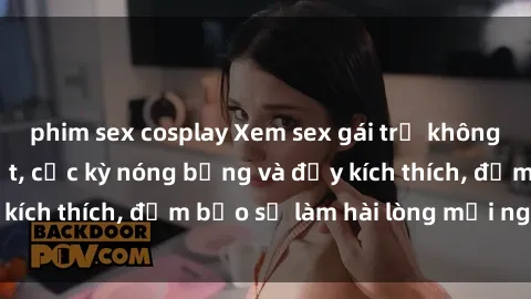 phim sex cosplay Xem sex gái trẻ không che hấp dẫn nhất, cực kỳ nóng bỏng và đầy kích thích, đảm bảo sẽ làm hài lòng mọi người!