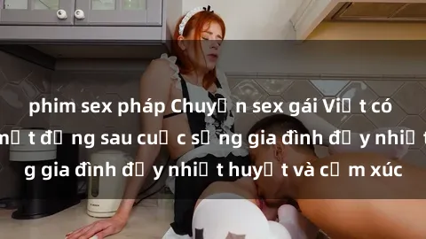 phim sex pháp Chuyện sex gái Việt có chồng: Những bí mật đằng sau cuộc sống gia đình đầy nhiệt huyết và cảm xúc