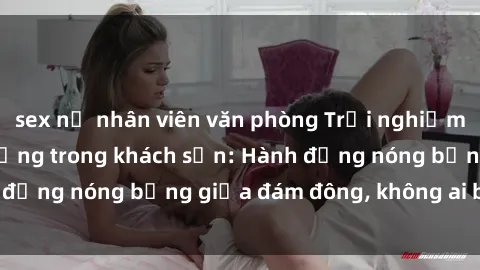 sex nữ nhân viên văn phòng Trải nghiệm sex sinh viên sôi động trong khách sạn: Hành động nóng bỏng giữa đám đông, không ai bị bỏ lỡ