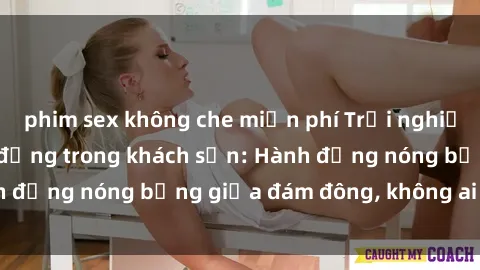 phim sex không che miễn phí Trải nghiệm sex sinh viên sôi động trong khách sạn: Hành động nóng bỏng giữa đám đông, không ai bị bỏ lỡ